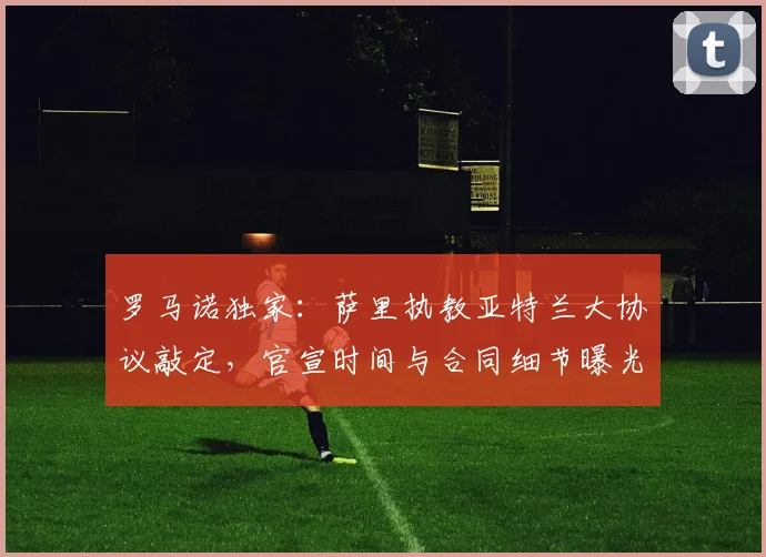罗马诺独家：萨里执教亚特兰大协议敲定，官宣时间与合同细节曝光