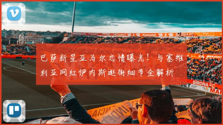 巴萨新星亚马尔恋情曝光!与塞维利亚网红伊内斯逛街细节全解析