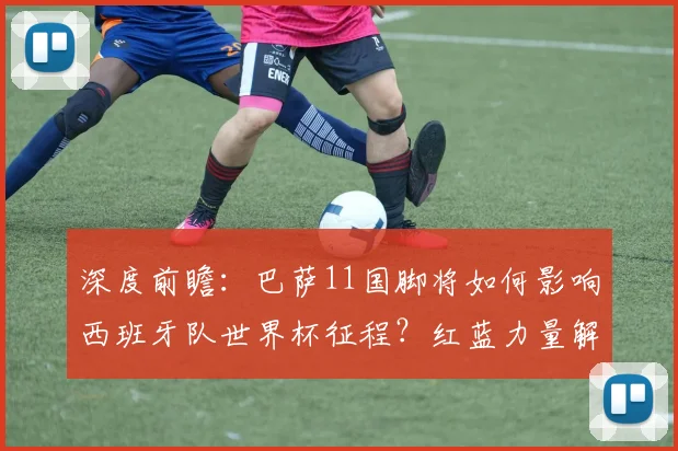 深度前瞻:巴萨11国脚将如何影响西班牙队世界杯征程?红蓝力量解析