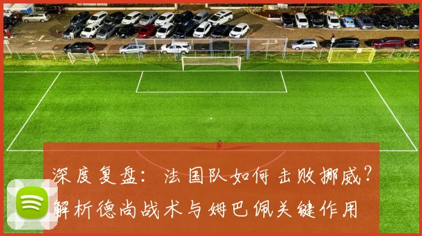深度复盘：法国队如何击败挪威？解析德尚战术与姆巴佩关键作用