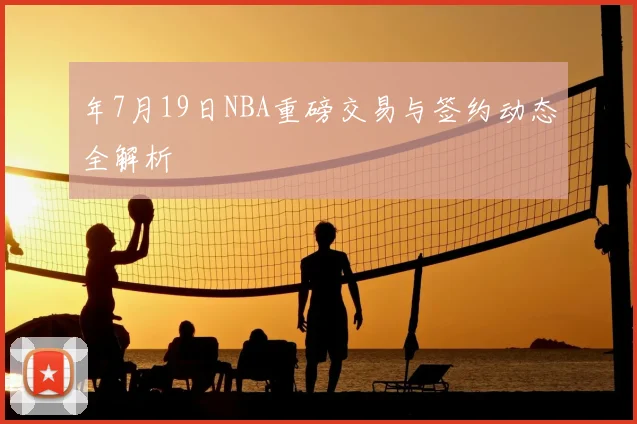 年7月19日NBA重磅交易与签约动态全解析