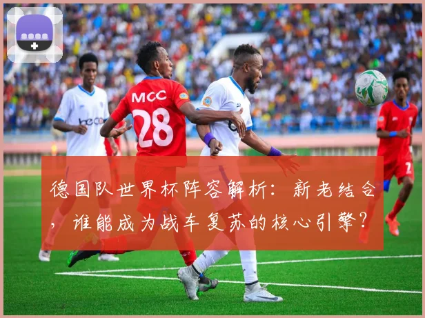 德国队世界杯阵容解析：新老结合，谁能成为战车复苏的核心引擎？
