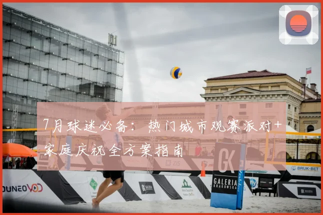 7月球迷必备:热门城市观赛派对+家庭庆祝全方案指南
