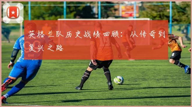 英格兰队历史战绩回顾：从传奇到复兴之路