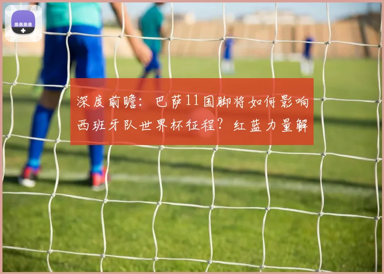 深度前瞻：巴萨11国脚将如何影响西班牙队世界杯征程？红蓝力量解析