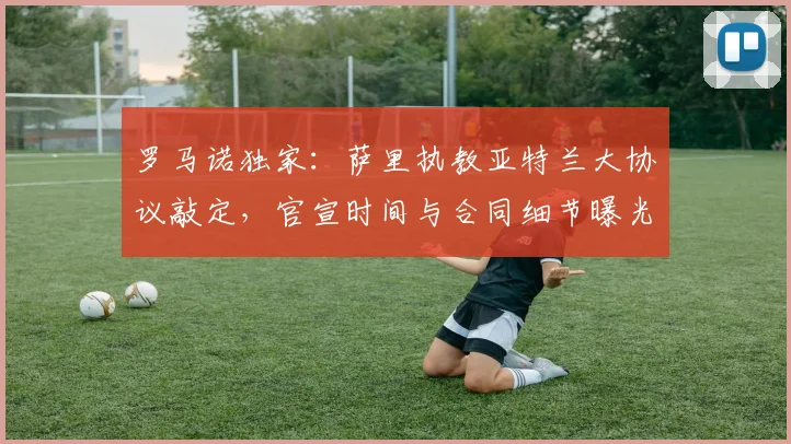 罗马诺独家:萨里执教亚特兰大协议敲定,官宣时间与合同细节曝光