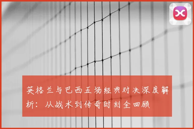 英格兰与巴西五场经典对决深度解析：从战术到传奇时刻全回顾