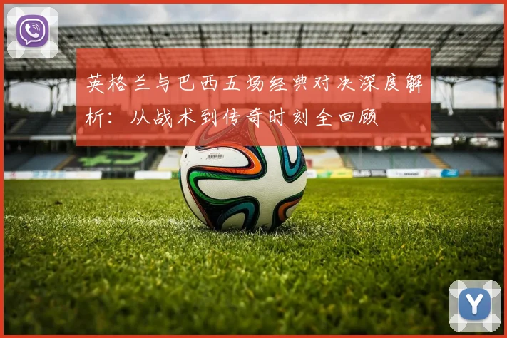 英格兰与巴西五场经典对决深度解析:从战术到传奇时刻全回顾
