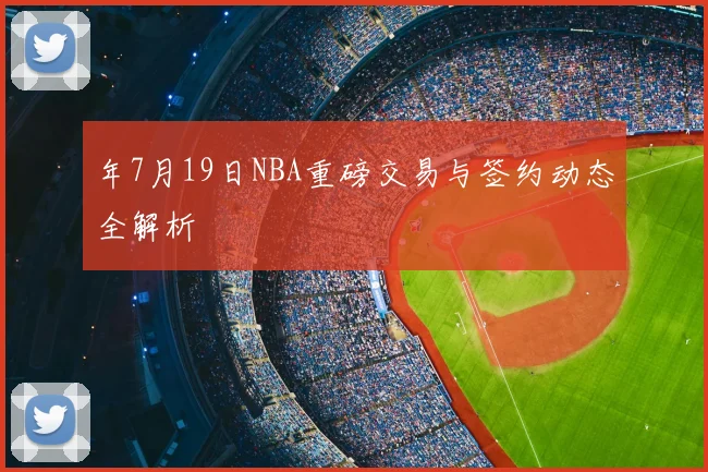 年7月19日NBA重磅交易与签约动态全解析