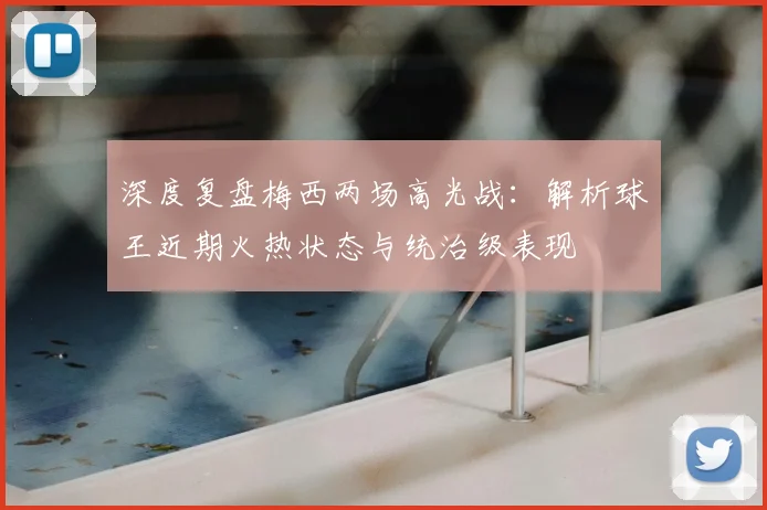 深度复盘梅西两场高光战:解析球王近期火热状态与统治级表现